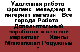 Удаленная работа, фриланс, менеджер в интернет-магазин - Все города Работа » Дополнительный заработок и сетевой маркетинг   . Ханты-Мансийский,Радужный г.